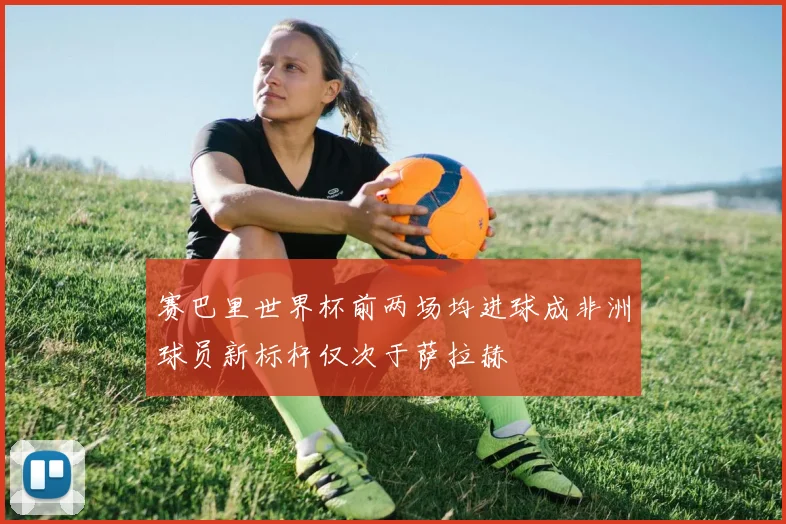 赛巴里世界杯前两场均进球成非洲球员新标杆仅次于萨拉赫