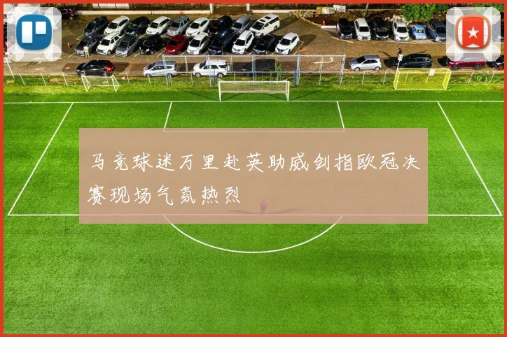 马竞球迷万里赴英助威剑指欧冠决赛现场气氛热烈