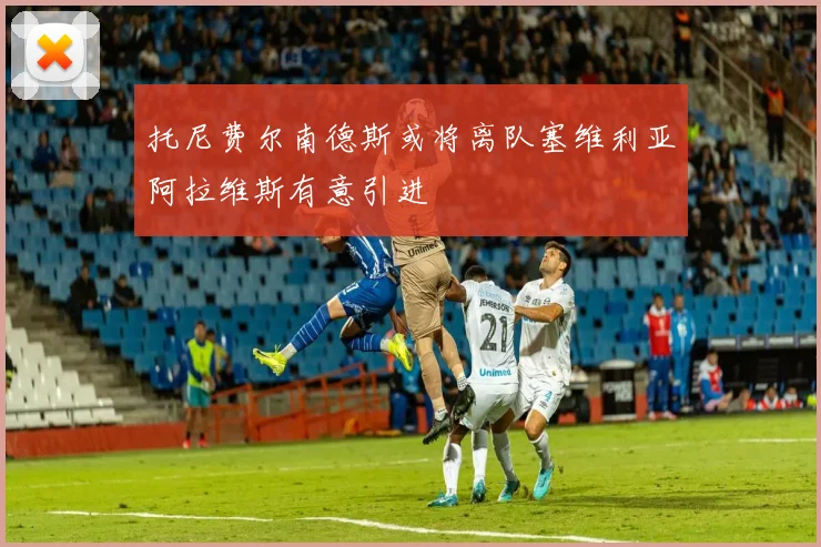 托尼费尔南德斯或将离队塞维利亚阿拉维斯有意引进