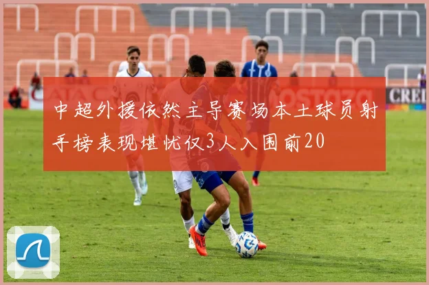 中超外援依然主导赛场本土球员射手榜表现堪忧仅3人入围前20