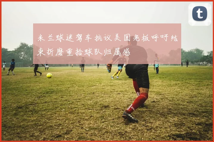 米兰球迷驾车抗议美国老板呼吁结束折磨重拾球队归属感
