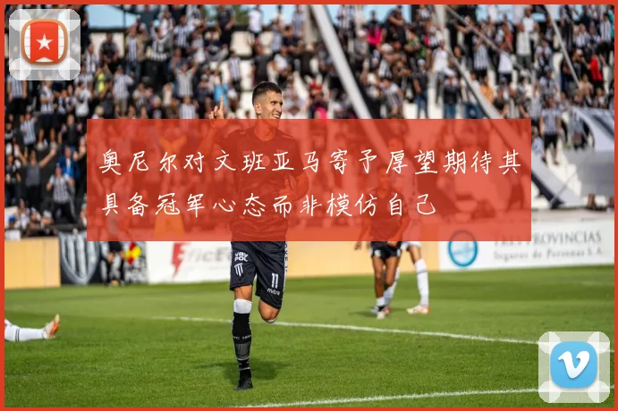 奥尼尔对文班亚马寄予厚望期待其具备冠军心态而非模仿自己