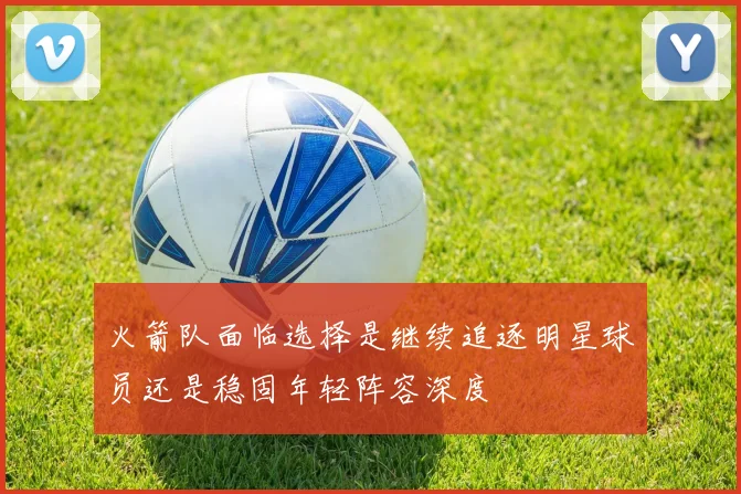 火箭队面临选择是继续追逐明星球员还是稳固年轻阵容深度