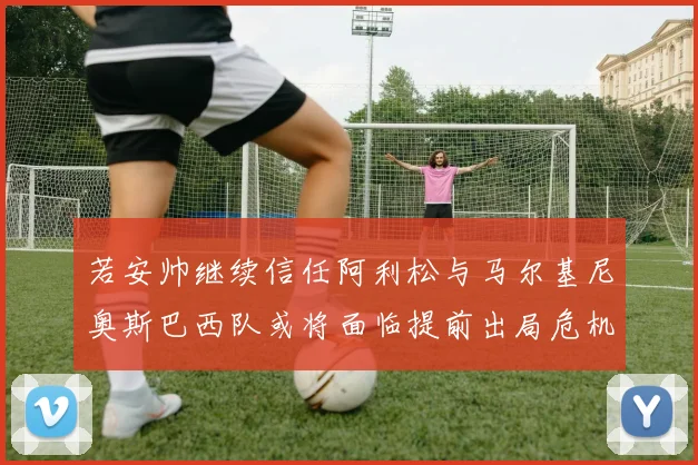 若安帅继续信任阿利松与马尔基尼奥斯巴西队或将面临提前出局危机