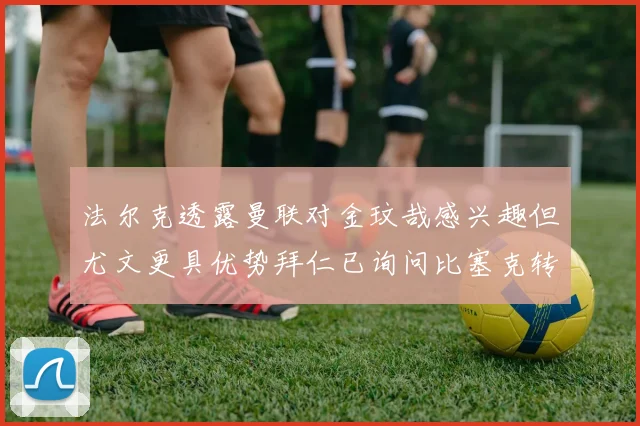 法尔克透露曼联对金玟哉感兴趣但尤文更具优势拜仁已询问比塞克转会情况