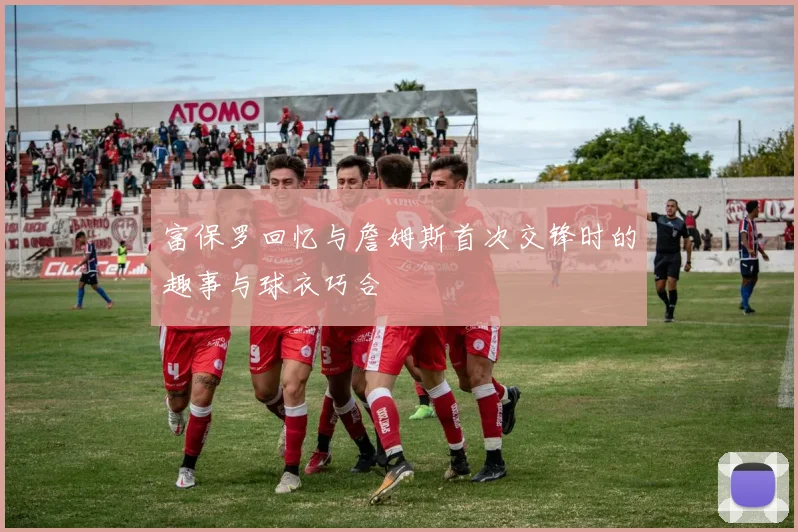 富保罗回忆与詹姆斯首次交锋时的趣事与球衣巧合