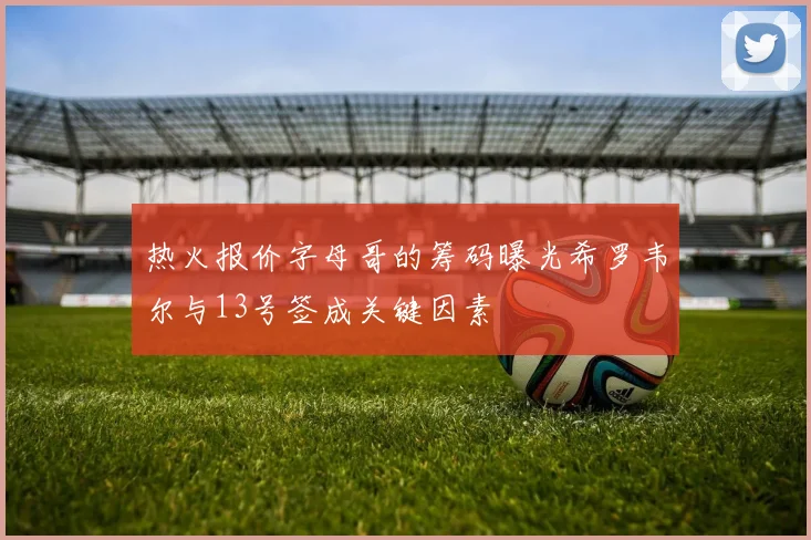 热火报价字母哥的筹码曝光希罗韦尔与13号签成关键因素
