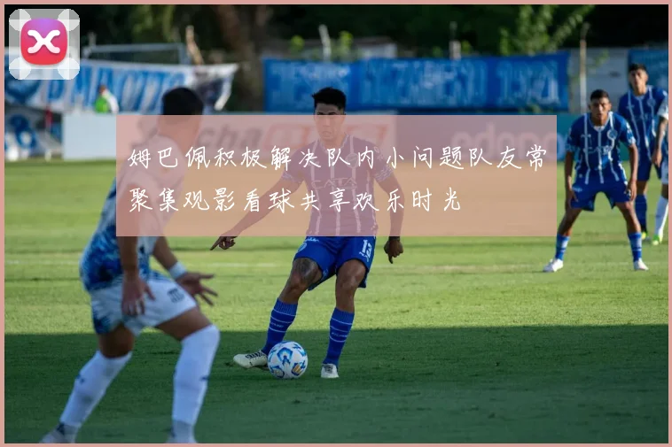 姆巴佩积极解决队内小问题队友常聚集观影看球共享欢乐时光