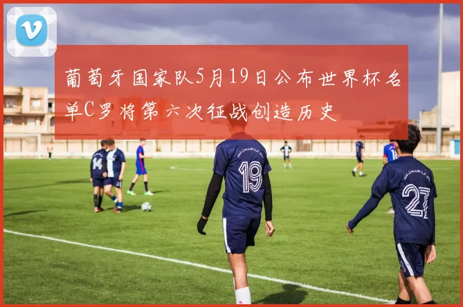 葡萄牙国家队5月19日公布世界杯名单C罗将第六次征战创造历史