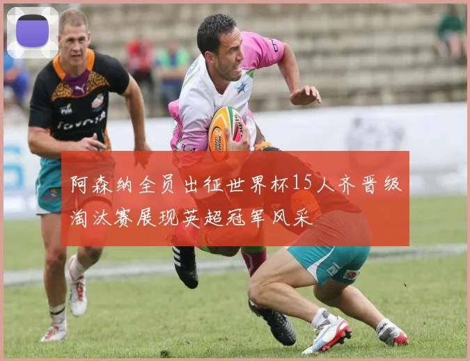阿森纳全员出征世界杯15人齐晋级淘汰赛展现英超冠军风采