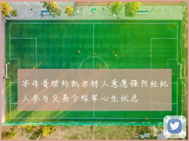 字母哥续约凯尔特人意愿强烈经纪人参与交易令绿军心生忧虑