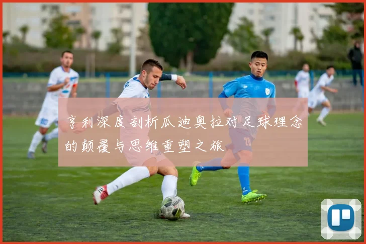 亨利深度剖析瓜迪奥拉对足球理念的颠覆与思维重塑之旅