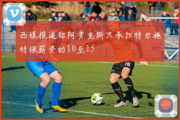西媒报道称阿贾克斯只承担特尔施特根薪资的10至15