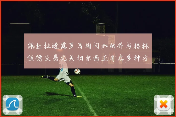 佩杜拉透露罗马询问加纳乔与格林伍德交易无关切尔西正考虑多种方案
