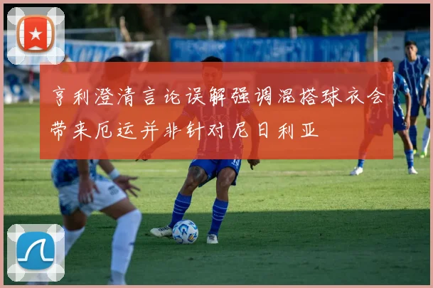 亨利澄清言论误解强调混搭球衣会带来厄运并非针对尼日利亚