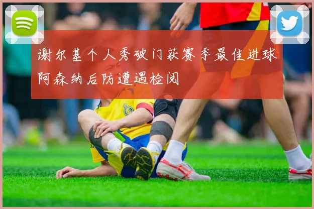 谢尔基个人秀破门获赛季最佳进球阿森纳后防遭遇检阅