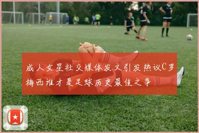成人女星社交媒体发文引发热议C罗梅西谁才是足球历史最佳之争