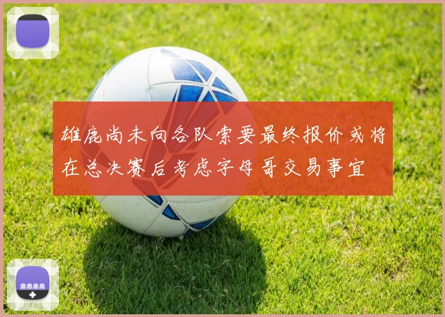 雄鹿尚未向各队索要最终报价或将在总决赛后考虑字母哥交易事宜