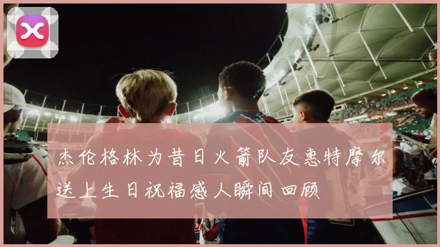 杰伦格林为昔日火箭队友惠特摩尔送上生日祝福感人瞬间回顾