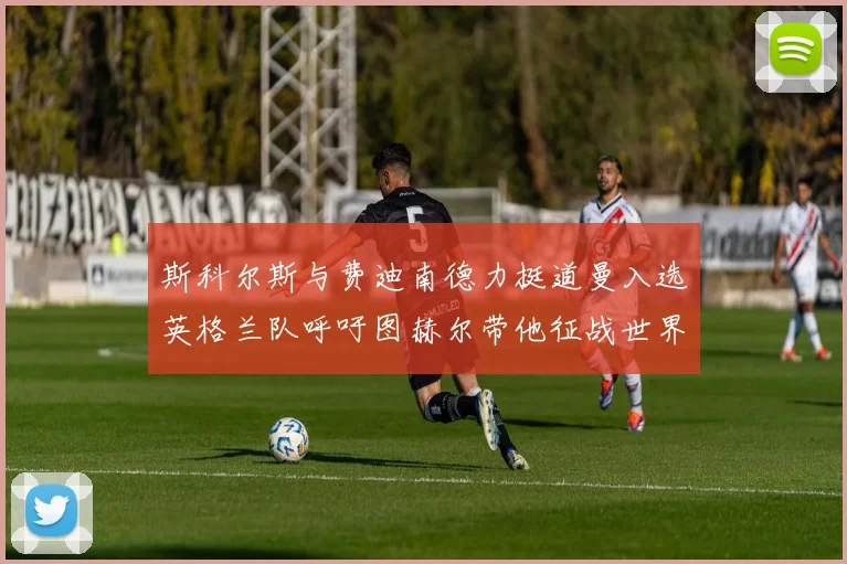 斯科尔斯与费迪南德力挺道曼入选英格兰队呼吁图赫尔带他征战世界杯