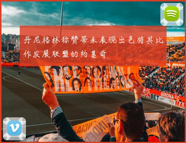 丹尼格林称赞蒂米表现出色将其比作发展联盟的约基奇
