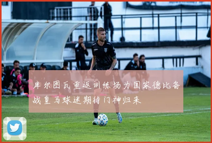 库尔图瓦重返训练场为国家德比备战皇马球迷期待门神归来
