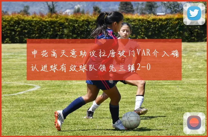 申花高天意助攻拉唐破门VAR介入确认进球有效球队领先三镇2-0