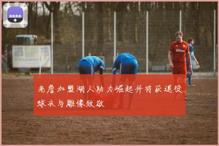 老詹加盟湖人助力崛起并将获退役球衣与雕像致敬