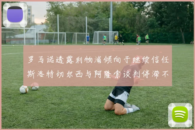 罗马诺透露利物浦倾向于继续信任斯洛特切尔西与阿隆索谈判停滞不前