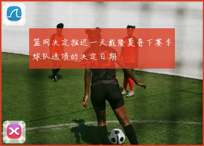 篮网决定推迟一天戴隆夏普下赛季球队选项的决定日期