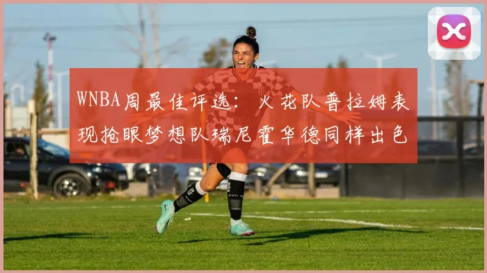 WNBA周最佳评选：火花队普拉姆表现抢眼梦想队瑞尼霍华德同样出色