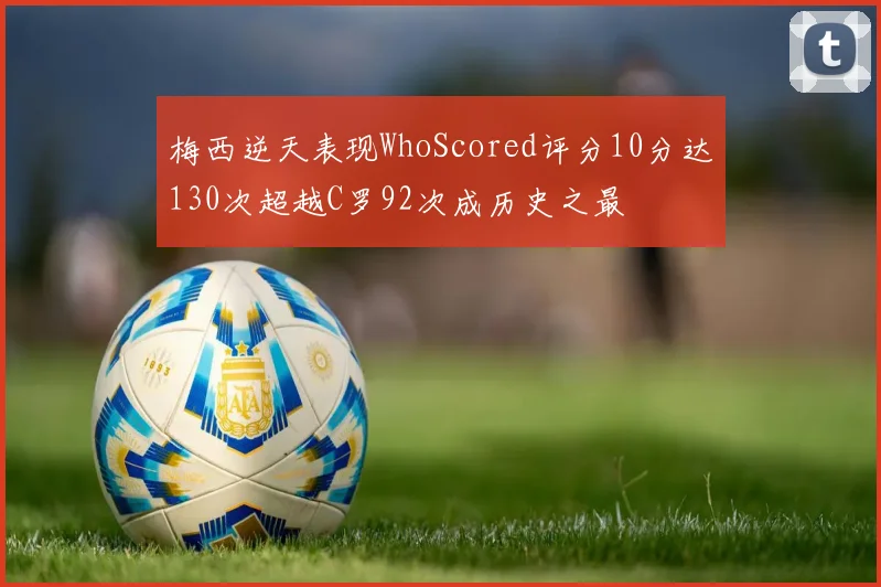 梅西逆天表现WhoScored评分10分达130次超越C罗92次成历史之最