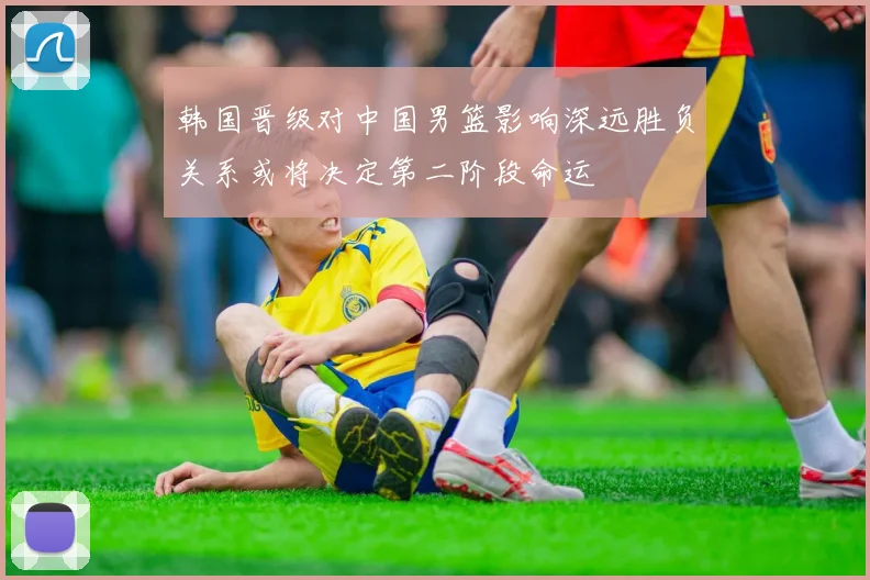 韩国晋级对中国男篮影响深远胜负关系或将决定第二阶段命运