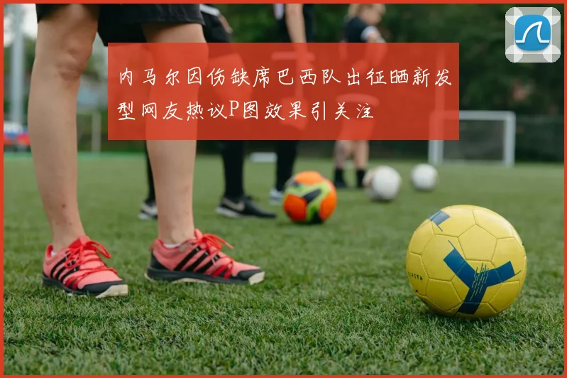 内马尔因伤缺席巴西队出征晒新发型网友热议P图效果引关注