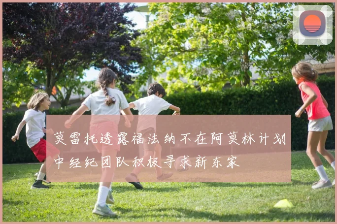 莫雷托透露福法纳不在阿莫林计划中经纪团队积极寻求新东家