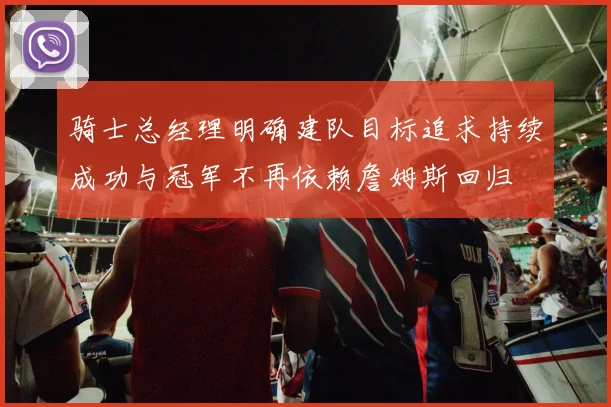 骑士总经理明确建队目标追求持续成功与冠军不再依赖詹姆斯回归
